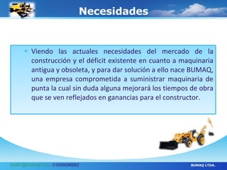 Necesidades Viendo las actuales necesidades del mercado de la construcción y el déficit existente en cuanto a maquinaria antigua y obsoleta, y para dar solución a ello nace BUMAQ, una empresa comprometida a suministrar maquinaria de punta la cual sin duda alguna mejorará los tiempos de obra que se ven reflejados en ganancias para el constructor. BUMAQ LTDA. [email_address]  -31656096962 