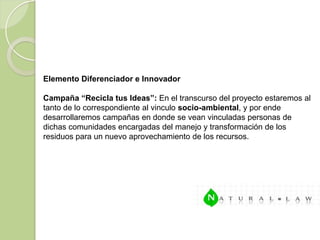Elemento Diferenciador e Innovador

Campaña “Recicla tus Ideas”: En el transcurso del proyecto estaremos al
tanto de lo correspondiente al vinculo socio-ambiental, y por ende
desarrollaremos campañas en donde se vean vinculadas personas de
dichas comunidades encargadas del manejo y transformación de los
residuos para un nuevo aprovechamiento de los recursos.
 