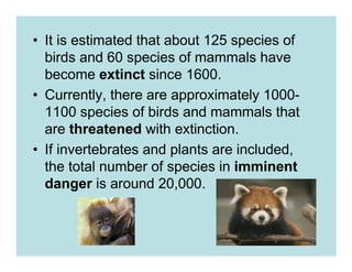 • It is estimated that about 125 species of
  birds and 60 species of mammals have
  become extinct since 1600.
• Currently, there are approximately 1000-
  1100 species of birds and mammals that
  are threatened with extinction.
• If invertebrates and plants are included,
  the total number of species in imminent
  danger is around 20,000.
 