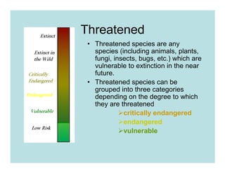 Threatened
 • Threatened species are any
   species (including animals, plants,
   fungi, insects, bugs, etc.) which are
   vulnerable to extinction in the near
   future.
 • Threatened species can be
   grouped into three categories
   depending on the degree to which
   they are threatened
             critically endangered
             endangered
             vulnerable
 