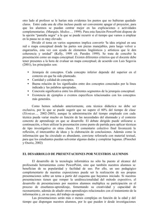 otro lado al profesor se le harían más evidentes los puntos que no hubieran quedado
claros. Entre cada una de ellas incluso puede ser conveniente apagar el proyector, para
que los alumnos se puedan centrar mejor en las explicaciones o actividades
complementarias. (Marquès. Medios…, 1999). Para esta función PowerPoint dispone de
la opción “pantalla negra” a la que se puede recurrir si el tiempo que vamos a emplear
en la pausa no es muy elevado.
       Dividir el tema en varios segmentos implica convertir “la idea original en una
red o mapa conceptual donde las partes son piezas manejables, para luego volver a
engarzarlos, esta vez con ayuda de elementos lingüísticos y artísticos que le den
coherencia y unidad” (Kelly, 1999 cit. Paredes 1999). Se trata de concebir la
presentación como un mapa conceptual. Existen diferentes criterios que el docente debe
tener presentes a la hora de evaluar un mapa conceptual; de acuerdo con Luis Segovia
(2001), los principales son:

   •   Jerarquía de conceptos. Cada concepto inferior depende del superior en el
       contexto en que ha sido planteado.
   •   Cantidad y calidad de conceptos.
   •   Buena relación de los significados entre dos conceptos conectados por la línea
       indicada y las palabras apropiadas.
   •   Conexión significativa entre los diferentes segmentos de la jerarquía conceptual.
   •   Existencia de ejemplos o eventos específicos relacionados con los conceptos
       más generales.

        Como hemos señalado anteriormente, esta técnica didáctica no debe ser
exclusiva, por lo que se puede sugerir que no supere el 60% del tiempo de clase
(Técnicas…, 2002-2003), aunque la administración del tiempo empleado con cada
técnica pueda variar mucho en función de las necesidades del alumnado y el contexto
concreto de aprendizaje en que se desarrolle. El debate dirigido puede utilizarse a
continuación, o bien utilizar la presentación como punto de partida para aplicar técnicas
de tipo investigativo en otras clases. El comentario colectivo final favorecerá la
reflexión, el intercambio de ideas y la elaboración de conclusiones. Además como la
información que ha circulado es abundante, conviene reforzarla con material textual,
para que los estudiantes puedan solventar algunas dudas y completar lagunas. (Pinochet
y Osorio, 2002)


EL DESARROLLO DE PRESENTACIONES POR NUESTROS ALUMNOS

       El desarrollo de la tecnología informática no sólo ha puesto al alcance del
profesorado herramientas como PowerPoint, sino que también nuestros alumnos se
benefician de su popularidad y facilidad de uso. Por ello, un uso pedagógico
complementario de nuestras exposiciones puede ser la realización de sus propias
presentaciones sobre un tema a partir del esquema que hayamos iniciado. Si nuestras
presentaciones tienen que romper la unidireccionalidad del método expositivo, el
desarrollo de presentaciones por nuestros alumnos multiplica su participación en el
proceso de enseñanza-aprendizaje, fomentando su creatividad y capacidad de
razonamiento, además de añadir otros aprendizajes relacionados con el tratamiento de la
información y, en su caso, del trabajo en equipo.
       Las presentaciones serán más o menos complejas en función de la edad y del
tiempo que dispongan nuestros alumnos, por lo que pueden ir desde investigaciones
 