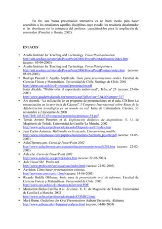 En fin, una buena presentación interactiva es un buen medio para hacer
    accesibles a los estudiantes aquellas disciplinas cuyo estudio les resultaría desalentador
    si las abordaran sin la asistencia del profesor, capacitándolos para la ampliación de
    contenidos (Pinochet y Osorio, 2002).



    ENLACES

•   Acadia Institute for Teaching and Technology. PowerPoint animation
    http://aitt.acadiau.ca/tutorials/PowerPoint2000/PowerPointAnimation/index.htm
    (acceso: 05-09-2003)
•   Acadia Institute for Teaching and Technology. PowerPoint pointers
    http://aitt.acadiau.ca/tutorials/PowerPoint2000/PowerPointPointers/index.htm (acceso:
    05-09-2003)
•   Rodrigo Pascual J. Aquiles Sepúlveda. Guía para presentaciones orales. Facultad de
    Ciencias Físicas y Matemáticas. Universidad de Chile. Santiago de Chile, 2001
    http://cipres.cec.uchile.cl/~rpascual/presentacion.pdf
    Jesús Alcalde. “Multivisión: el espectáculo audiovisual”, Telos, nº 23 (acceso: 25-06-
    2003)
    http://www.quadernsdigitals.net/numeros.asp?IdRevista=33&IdNumero=337
•   Ars docendi. “La utilización de un programa de presentaciones en el aula. CD-Rom La
    romanización en la provincia de Cáceres”. I Congreso Internacional sobre Retos de la
    Alfabetización tecnológica en un mundo en red. Junta de Extremadura. Cáceres, 30
    noviembre a 2 diciembre de 2000
    http://168.143.67.65/congreso/ponencias/ponencia-51.pdf
•   Tomás Arriero Perantón et al. Explotación didáctica de diapositivas. E. U. de
    Magisterio de Toledo. Universidad de Castilla-La Mancha. 2002
    http://www.uclm.es/profesorado/ricardo/Diapositivas/d1/index.htm
•   Juan Carlos Asinsten. Multimedia en la escuela. Una aventura posible.
    http://www.tizaymouse.com/papeles/documentos/Aventura_posible.pdf (acceso: 18-05-
    2003)
•   AulaCibernet.com. Curso de PowerPoint 2002
    http://www.aulacibernet.com/cursosonline/powerpoint/tema%201.htm (acceso: 22-02-
    2003)
•   Aula clic. Curso de PowerPoint 2002
    http://www.aulaclic.org/power/index.htm (acceso: 22-02-2003)
•   Aula Visual SM. Profes.net
    http://www.profes.net/varios/avisual/index.html (acceso: 22-02-2003)
•   Auvision. Cómo hacer presentaciones exitosas.
    http://auvision.com/curso1.html (acceso: 14-06-2003)
•   Ricardo Badilla Ohlbaum. Guía para la presentación oral de informes. Facultad de
    Ciencias Físicas y Matemáticas. Universidad de Chile. 2002
    http://www.cec.uchile.cl/~btcursos/taller/oral.PDF
•   Montserrat Bielsa Carrillo et al. El cómic. E. U. de Magisterio de Toledo. Universidad
    de Castilla-La Mancha. 2002
    http://www.uclm.es/profesorado/ricardo/COMIC2.html
•   Mark Burns. Guidelines for Oral Presentations Auburn University. Alabama
    http://www.auburn.edu/~burnsma/oralpres.html (acceso: 04-09-2003)
 