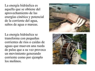 La energía hidráulica es
aquella que se obtiene del
aprovechamiento de las
energías cinética y potencial
de la corriente del agua,
saltos de agua o mareas.
La energía hidráulica se
transforma con pequeñas
corrientes de ríos o caídas de
aguas que mueven una rueda
de palas que a su vez provoca
un movimiento generando
corriente como por ejemplo
los molinos.
 