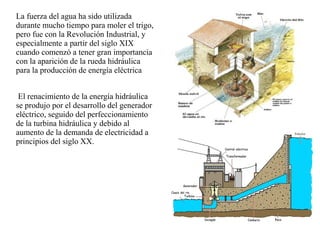 La fuerza del agua ha sido utilizada
durante mucho tiempo para moler el trigo,
pero fue con la Revolución Industrial, y
especialmente a partir del siglo XIX
cuando comenzó a tener gran importancia
con la aparición de la rueda hidráulica
para la producción de energía eléctrica
El renacimiento de la energía hidráulica
se produjo por el desarrollo del generador
eléctrico, seguido del perfeccionamiento
de la turbina hidráulica y debido al
aumento de la demanda de electricidad a
principios del siglo XX.
 