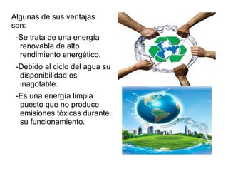 Algunas de sus ventajas
son:
-Se trata de una energía
renovable de alto
rendimiento energético.
-Debido al ciclo del agua su
disponibilidad es
inagotable.
-Es una energía limpia
puesto que no produce
emisiones tóxicas durante
su funcionamiento.
 