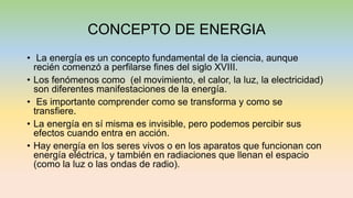CONCEPTO DE ENERGIA
• La energía es un concepto fundamental de la ciencia, aunque
recién comenzó a perfilarse fines del siglo XVIII.
• Los fenómenos como (el movimiento, el calor, la luz, la electricidad)
son diferentes manifestaciones de la energía.
• Es importante comprender como se transforma y como se
transfiere.
• La energía en sí misma es invisible, pero podemos percibir sus
efectos cuando entra en acción.
• Hay energía en los seres vivos o en los aparatos que funcionan con
energía eléctrica, y también en radiaciones que llenan el espacio
(como la luz o las ondas de radio).
 