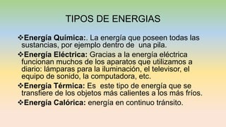 TIPOS DE ENERGIAS
Energía Química:. La energía que poseen todas las
sustancias, por ejemplo dentro de una pila.
Energía Eléctrica: Gracias a la energía eléctrica
funcionan muchos de los aparatos que utilizamos a
diario: lámparas para la iluminación, el televisor, el
equipo de sonido, la computadora, etc.
Energía Térmica: Es este tipo de energía que se
transfiere de los objetos más calientes a los más fríos.
Energía Calórica: energía en continuo tránsito.
 