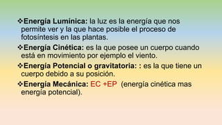 Energía Lumínica: la luz es la energía que nos
permite ver y la que hace posible el proceso de
fotosíntesis en las plantas.
Energía Cinética: es la que posee un cuerpo cuando
está en movimiento por ejemplo el viento.
Energía Potencial o gravitatoria: : es la que tiene un
cuerpo debido a su posición.
Energía Mecánica: EC +EP (energía cinética mas
energía potencial).
 