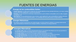 FUENTES DE ENERGIAS
Energía de los combustibles fósiles:
• Carbón Mineral: se utiliza para la obtención de energía eléctrica en las centrales térmicas y, en menor medida
en las casas para calefacción y cocción de alimentos.
• Petróleo: es una mezcla de numerosas sustancias de la cual se obtiene combustible como la nafta, el gasoil,
el querosén, etc.
• Gas Natural: se usa perfectamente en las cocinas y para calefacción, para combustible en ciertos vehículos,
principalmente en los de transporte público, y en centrales térmicas para producir energía eléctrica.
Energía Hidráulicas:
• Se obtiene cuando se aprovecha una caída de agua, en forma natural o artificial. La energía potencial del
agua almacenada se transforma en energía cinética y, finalmente, en energía eléctrica
Energías Alternativas:
• La energía solar: llega a la tierra directamente del sol. Los paneles fotovoltaicos son los que permiten la
transformación directa de la energía del sol en energía eléctrica.
• La energía eólica: es una forma de energía cinética producida por el viento.
• La energía geotérmica: es la que proviene del calor almacenado en el interior de la tierra.
• La energía mareomotriz: es la que se obtiene por el movimiento del agua del mar.
• Energía Nuclear: Es la que almacena ciertos minerales radioactivos, como el uranio.
 
