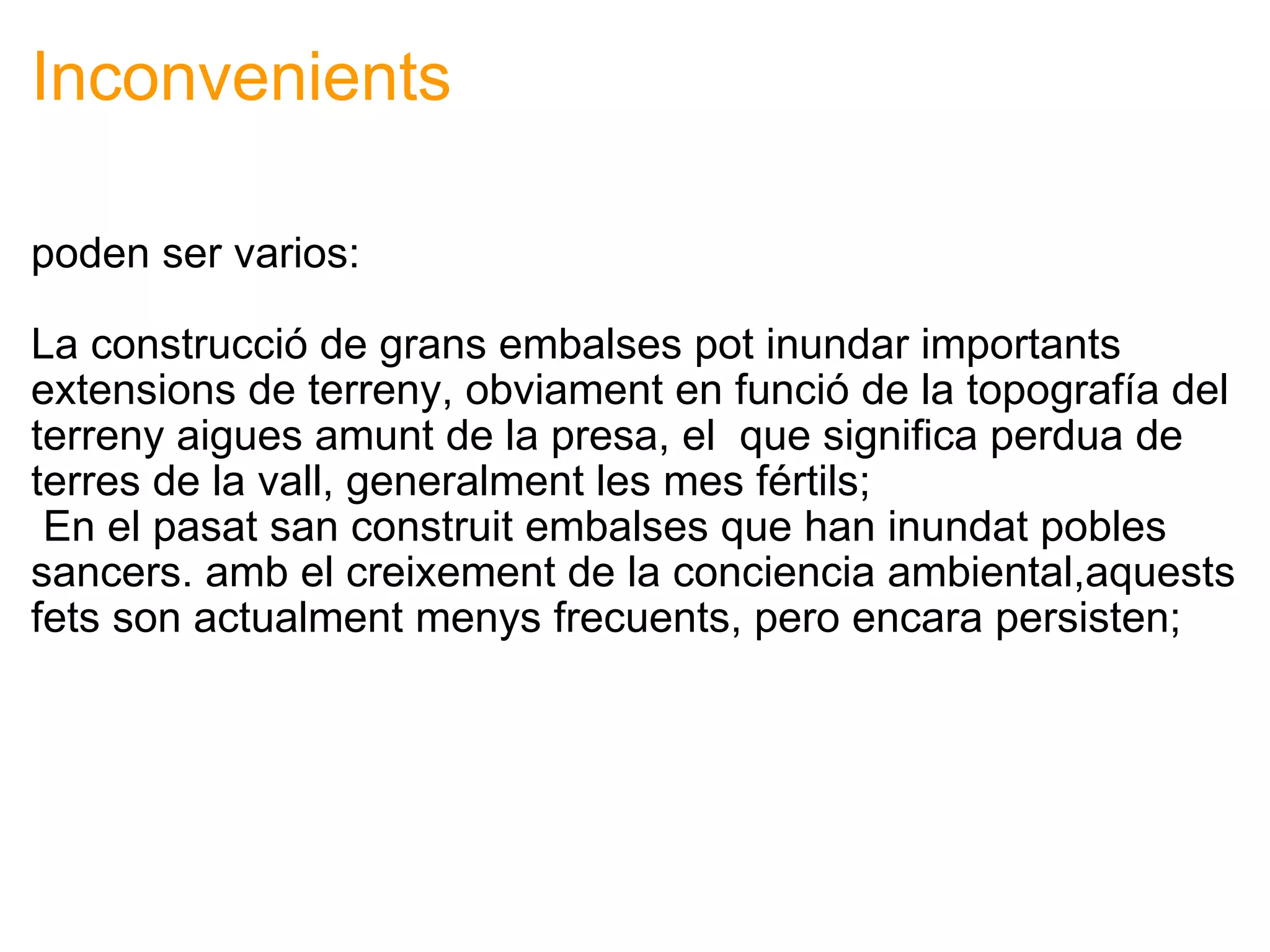 Inconvenients poden ser varios: La construcció de grans embalses pot inundar importants extensions de terreny, obviament en funció de la topografía del terreny aigues amunt de la presa, el  que significa perdua de terres de la vall, generalment les mes fértils;   En el pasat san construit embalses que han inundat pobles sancers. amb el creixement de la conciencia ambiental,aquests fets son actualment menys frecuents, pero encara persisten; 