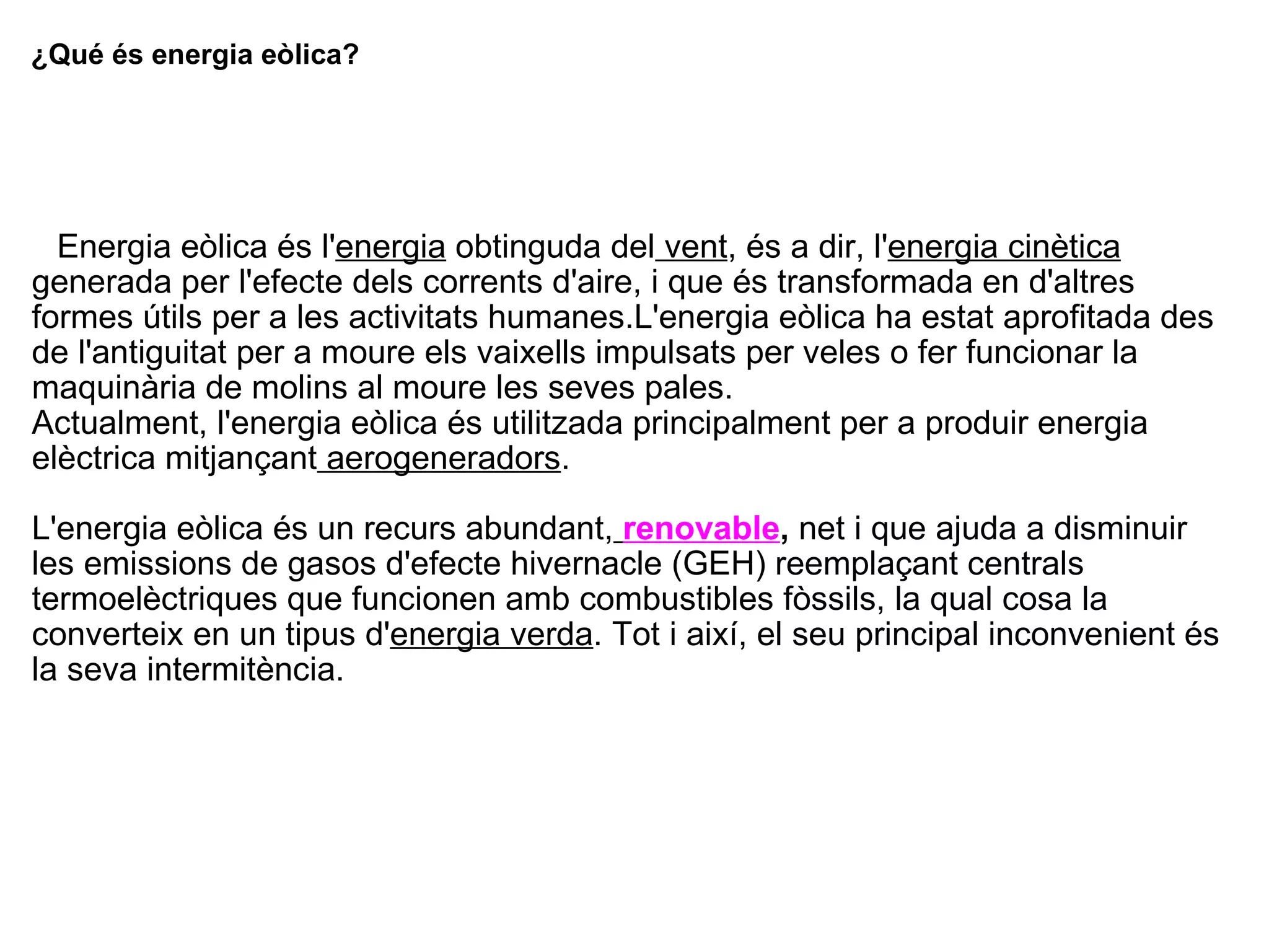 ¿Qué és energia eòlica?     Energia eòlica és l' energia  obtinguda del  vent , és a dir, l' energia cinètica  generada per l'efecte dels corrents d'aire, i que és transformada en d'altres formes útils per a les activitats humanes.L'energia eòlica ha estat aprofitada des de l'antiguitat per a moure els vaixells impulsats per veles o fer funcionar la maquinària de molins al moure les seves pales. Actualment, l'energia eòlica és utilitzada principalment per a produir energia elèctrica mitjançant  aerogeneradors .  L'energia eòlica és un recurs abundant,   renovable ,  net i que ajuda a disminuir les emissions de gasos d'efecte hivernacle (GEH) reemplaçant centrals termoelèctriques que funcionen amb combustibles fòssils, la qual cosa la converteix en un tipus d' energia verda . Tot i així, el seu principal inconvenient és la seva intermitència. 
