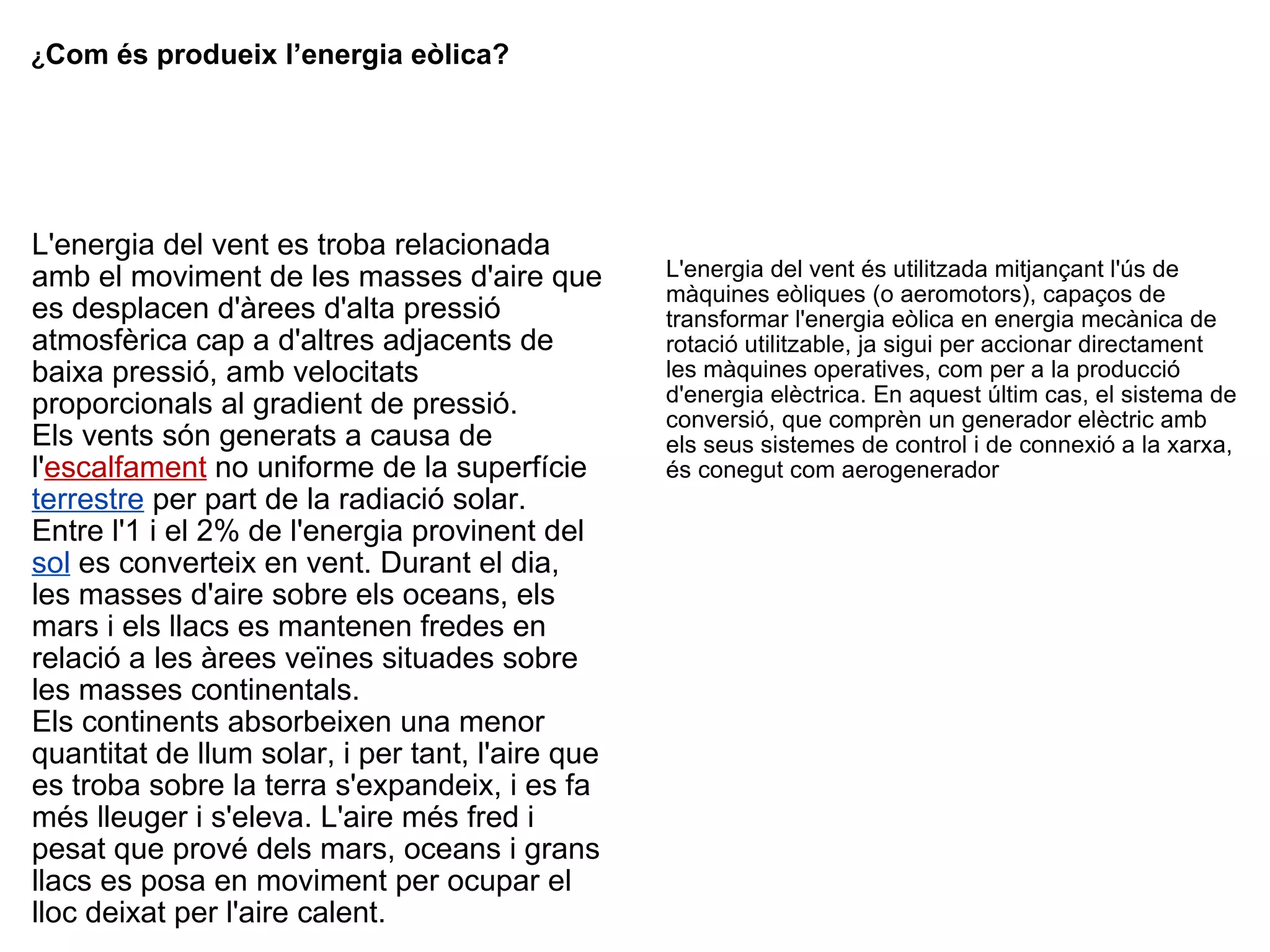¿ Com és produeix l’energia eòlica? L'energia del vent es troba relacionada amb el moviment de les masses d'aire que es desplacen d'àrees d'alta pressió atmosfèrica cap a d'altres adjacents de baixa pressió, amb velocitats proporcionals al gradient de pressió. Els vents són generats a causa de l' escalfament  no uniforme de la superfície   terrestre  per part de la radiació solar. Entre l'1 i el 2% de l'energia provinent del   sol  es converteix en vent. Durant el dia, les masses d'aire sobre els oceans, els mars i els llacs es mantenen fredes en relació a les àrees veïnes situades sobre les masses continentals. Els continents absorbeixen una menor quantitat de llum solar, i per tant, l'aire que es troba sobre la terra s'expandeix, i es fa més lleuger i s'eleva. L'aire més fred i pesat que prové dels mars, oceans i grans llacs es posa en moviment per ocupar el lloc deixat per l'aire calent. L'energia del vent és utilitzada mitjançant l'ús de màquines eòliques (o aeromotors), capaços de transformar l'energia eòlica en energia mecànica de rotació utilitzable, ja sigui per accionar directament les màquines operatives, com per a la producció d'energia elèctrica. En aquest últim cas, el sistema de conversió, que comprèn un generador elèctric amb els seus sistemes de control i de connexió a la xarxa, és conegut com aerogenerador 