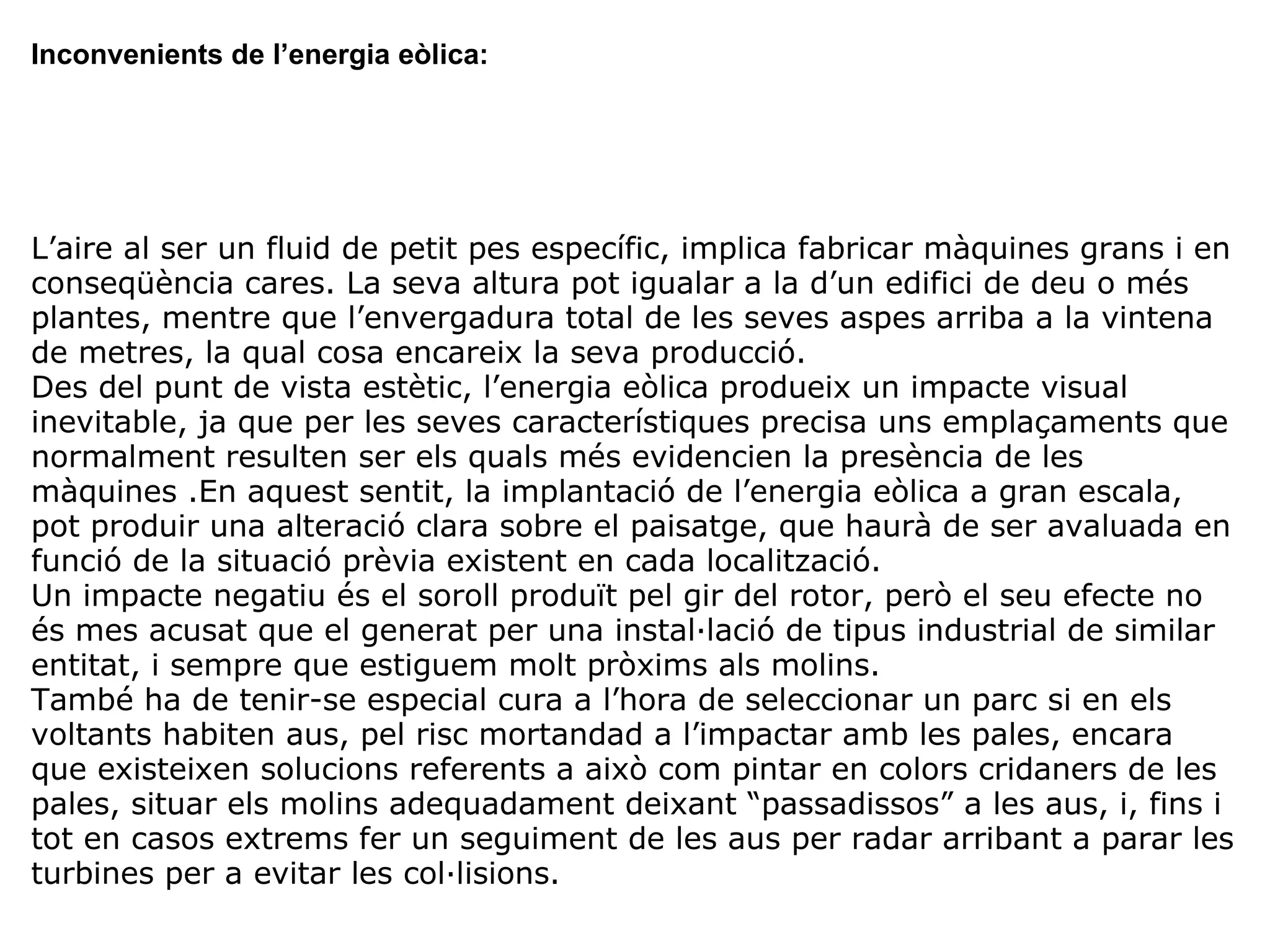 Inconvenients de l’energia eòlica: L’aire al ser un fluid de petit pes específic, implica fabricar màquines grans i en conseqüència cares. La seva altura pot igualar a la d’un edifici de deu o més plantes, mentre que l’envergadura total de les seves aspes arriba a la vintena de metres, la qual cosa encareix la seva producció. Des del punt de vista estètic, l’energia eòlica produeix un impacte visual inevitable, ja que per les seves característiques precisa uns emplaçaments que normalment resulten ser els quals més evidencien la presència de les màquines .En aquest sentit, la implantació de l’energia eòlica a gran escala, pot produir una alteració clara sobre el paisatge, que haurà de ser avaluada en funció de la situació prèvia existent en cada localització. Un impacte negatiu és el soroll produït pel gir del rotor, però el seu efecte no és mes acusat que el generat per una instal·lació de tipus industrial de similar entitat, i sempre que estiguem molt pròxims als molins. També ha de tenir-se especial cura a l’hora de seleccionar un parc si en els voltants habiten aus, pel risc mortandad a l’impactar amb les pales, encara que existeixen solucions referents a això com pintar en colors cridaners de les pales, situar els molins adequadament deixant “passadissos” a les aus, i, fins i tot en casos extrems fer un seguiment de les aus per radar arribant a parar les turbines per a evitar les col·lisions. 
