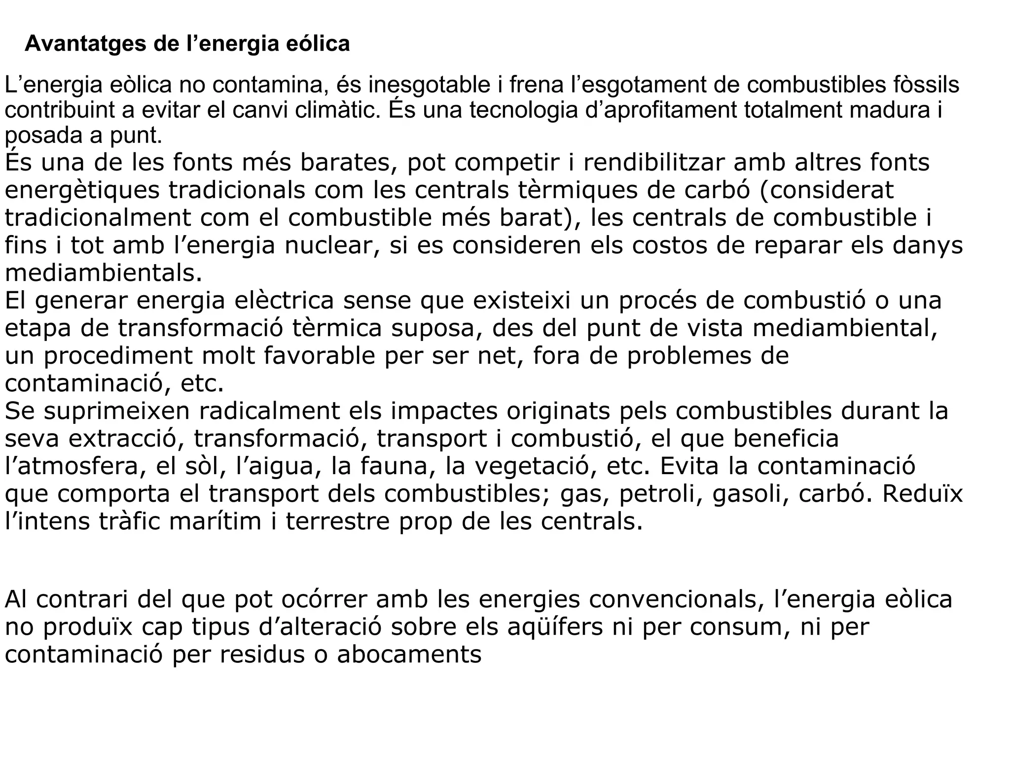 Avantatges de l’energia eólica L’energia eòlica no contamina, és inesgotable i frena l’esgotament de combustibles fòssils contribuint a evitar el canvi climàtic. És una tecnologia d’aprofitament totalment madura i posada a punt. És una de les fonts més barates, pot competir i rendibilitzar amb altres fonts energètiques tradicionals com les centrals tèrmiques de carbó (considerat tradicionalment com el combustible més barat), les centrals de combustible i fins i tot amb l’energia nuclear, si es consideren els costos de reparar els danys mediambientals. El generar energia elèctrica sense que existeixi un procés de combustió o una etapa de transformació tèrmica suposa, des del punt de vista mediambiental, un procediment molt favorable per ser net, fora de problemes de contaminació, etc. Se suprimeixen radicalment els impactes originats pels combustibles durant la seva extracció, transformació, transport i combustió, el que beneficia l’atmosfera, el sòl, l’aigua, la fauna, la vegetació, etc. Evita la contaminació que comporta el transport dels combustibles; gas, petroli, gasoli, carbó. Reduïx l’intens tràfic marítim i terrestre prop de les centrals.     Al contrari del que pot ocórrer amb les energies convencionals, l’energia eòlica no produïx cap tipus d’alteració sobre els aqüífers ni per consum, ni per contaminació per residus o abocaments 
