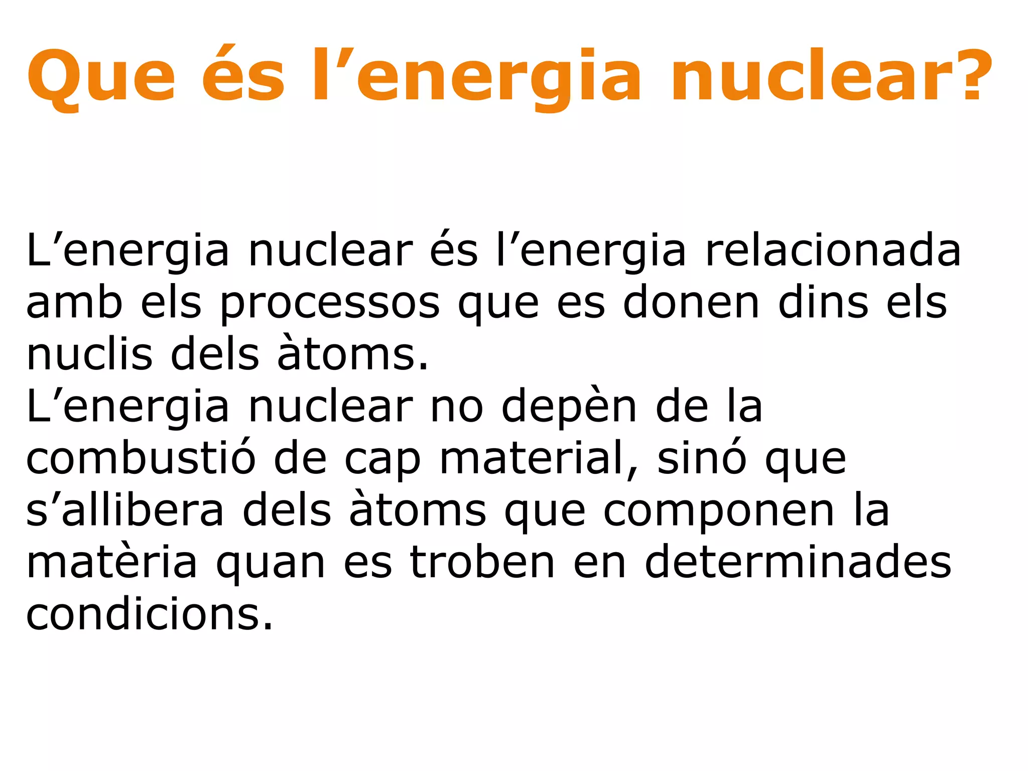 Que és l’energia nuclear? L’energia nuclear és l’energia relacionada amb els processos que es donen dins els nuclis dels àtoms.  L’energia nuclear no depèn de la combustió de cap material, sinó que s’allibera dels àtoms que componen la matèria quan es troben en determinades condicions.  