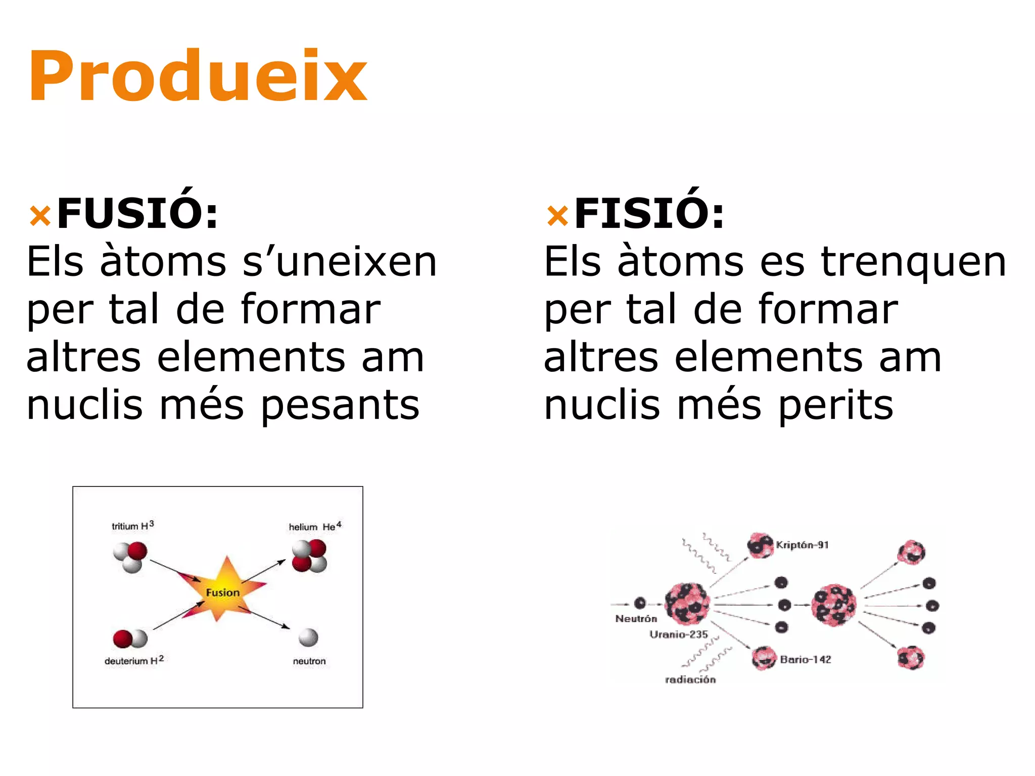 Produeix — FUSIÓ: Els àtoms s’uneixen per tal de formar altres elements am nuclis més pesants     — FISIÓ: Els àtoms es trenquen per tal de formar altres elements am nuclis més perits  
