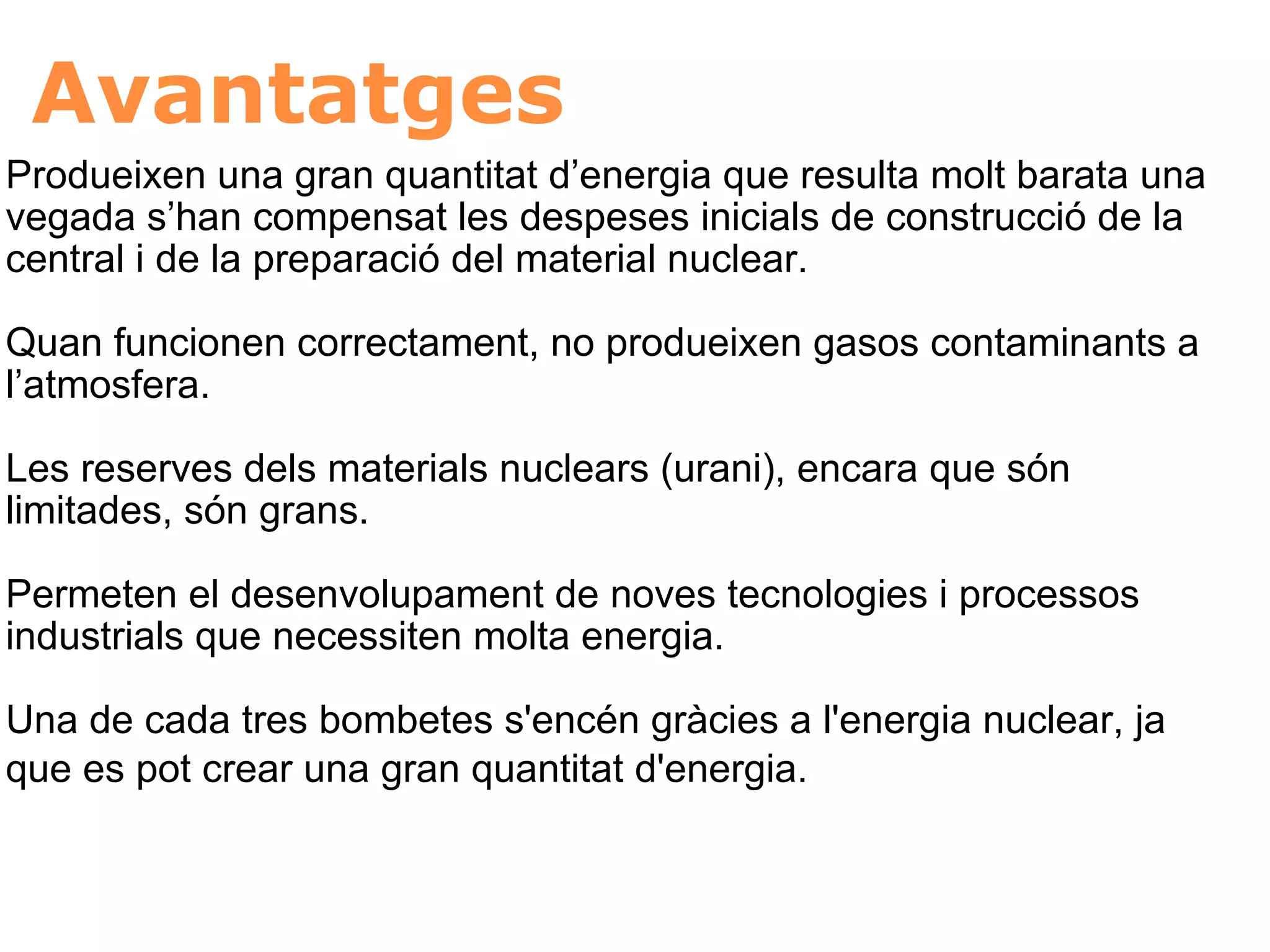 Avantatges Produeixen una gran quantitat d’energia que resulta molt barata una vegada s’han compensat les despeses inicials de construcció de la central i de la preparació del material nuclear.    Quan funcionen correctament, no produeixen gasos contaminants a l’atmosfera.  Les reserves dels materials nuclears (urani), encara que són limitades, són grans.  Permeten el desenvolupament de noves tecnologies i processos industrials que necessiten molta energia.  Una de cada tres bombetes s'encén gràcies a l'energia nuclear, ja que es pot crear una gran quantitat d'energia.   
