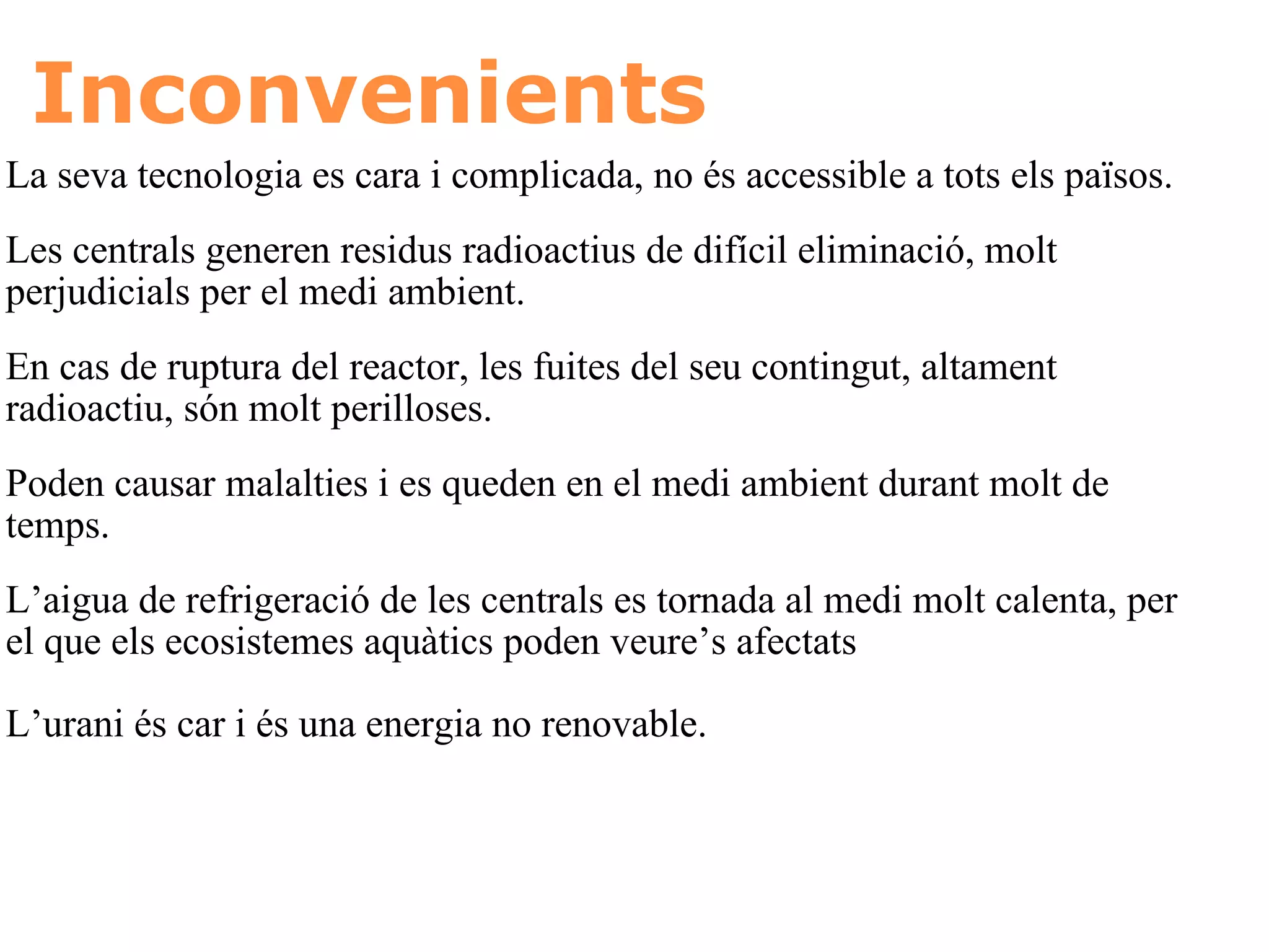 Inconvenients La seva tecnologia es cara i complicada, no és accessible a tots els països.  Les centrals generen residus radioactius de difícil eliminació, molt perjudicials per el medi ambient.  En cas de ruptura del reactor, les fuites del seu contingut, altament radioactiu, són molt perilloses.  Poden causar malalties i es queden en el medi ambient durant molt de temps.  L’aigua de refrigeració de les centrals es tornada al medi molt calenta, per el que els ecosistemes aquàtics poden veure’s afectats   L’urani és car i és una energia no renovable.   