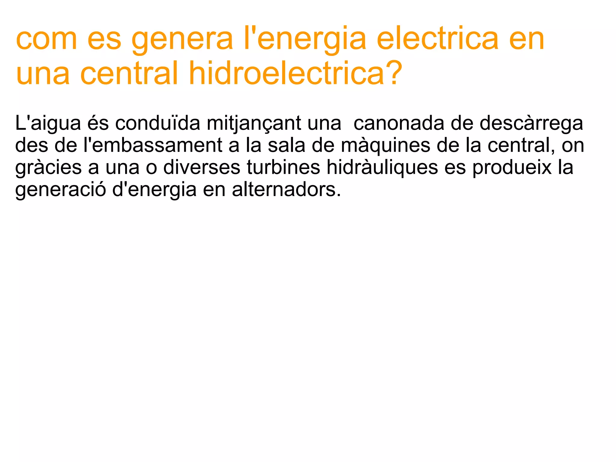 com es genera l'energia electrica en una central hidroelectrica? L'aigua és conduïda mitjançant una  canonada de descàrrega des de l'embassament a la sala de màquines de la central, on gràcies a una o diverses turbines hidràuliques es produeix la generació d'energia en alternadors. 