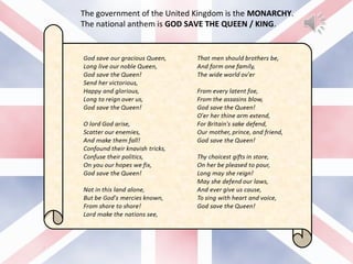 The government of the United Kingdom is the MONARCHY.
The national anthem is GOD SAVE THE QUEEN / KING.
 