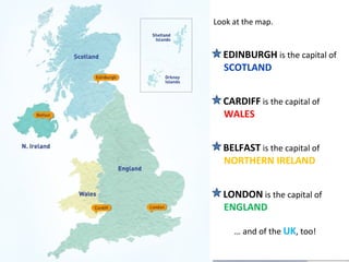 Look at the map.
EDINBURGH is the capital of
SCOTLAND
CARDIFF is the capital of
WALES
BELFAST is the capital of
NORTHERN IRELAND
LONDON is the capital of
ENGLAND
… and of the UK, too!
Look at the map.
EDINBURGH is the capital of
SCOTLAND
CARDIFF is the capital of
WALES
BELFAST is the capital of
NORTHERN IRELAND
LONDON is the capital of
ENGLAND
… and of the UK, too!
 