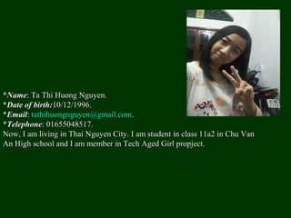 *Name: Ta Thi Huong Nguyen.
*Date of birth:10/12/1996.
*Email: tathihuongnguyen@gmail.com.
*Telephone: 01655048517.
Now, I am living in Thai Nguyen City. I am student in class 11a2 in Chu Van
An High school and I am member in Tech Aged Girl propject.
 