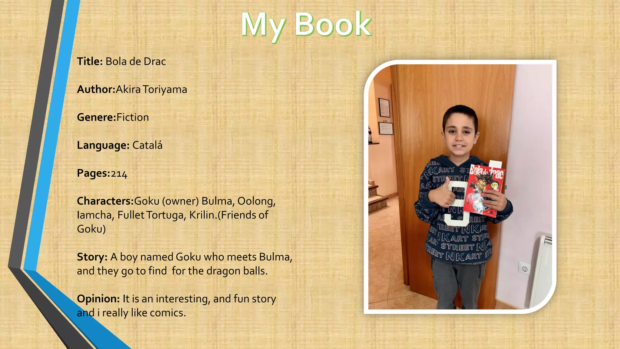 Title: Bola de Drac
Author:AkiraToriyama
Genere:Fiction
Language: Catalá
Pages:214
Characters:Goku (owner) Bulma, Oolong,
Iamcha, FulletTortuga, Krilin.(Friends of
Goku)
Story: A boy named Goku who meets Bulma,
and they go to find for the dragon balls.
Opinion: It is an interesting, and fun story
and i really like comics.
 