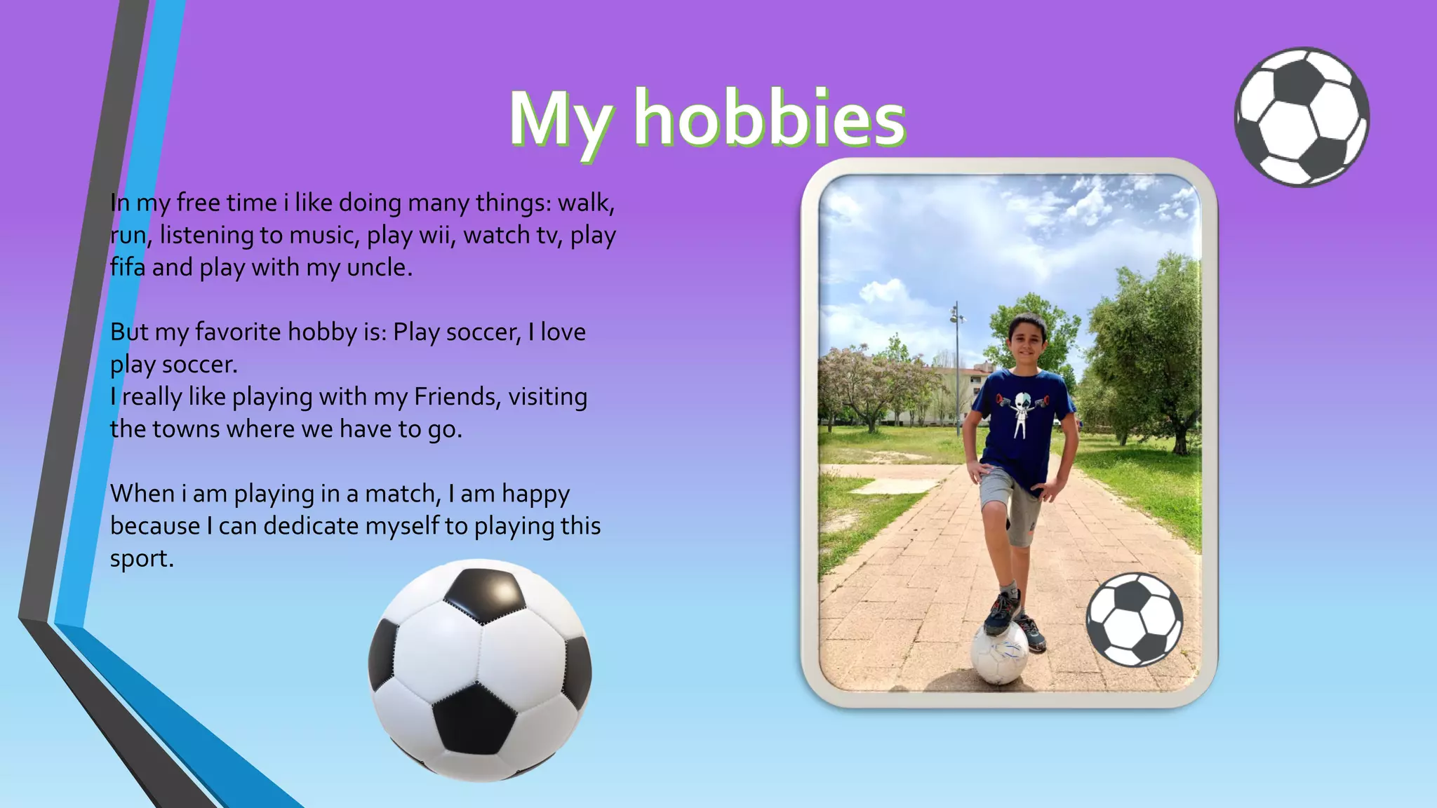 In my free time i like doing many things: walk,
run, listening to music, play wii, watch tv, play
fifa and play with my uncle.
But my favorite hobby is: Play soccer, I love
play soccer.
I really like playing with my Friends, visiting
the towns where we have to go.
When i am playing in a match, I am happy
because I can dedicate myself to playing this
sport.
 