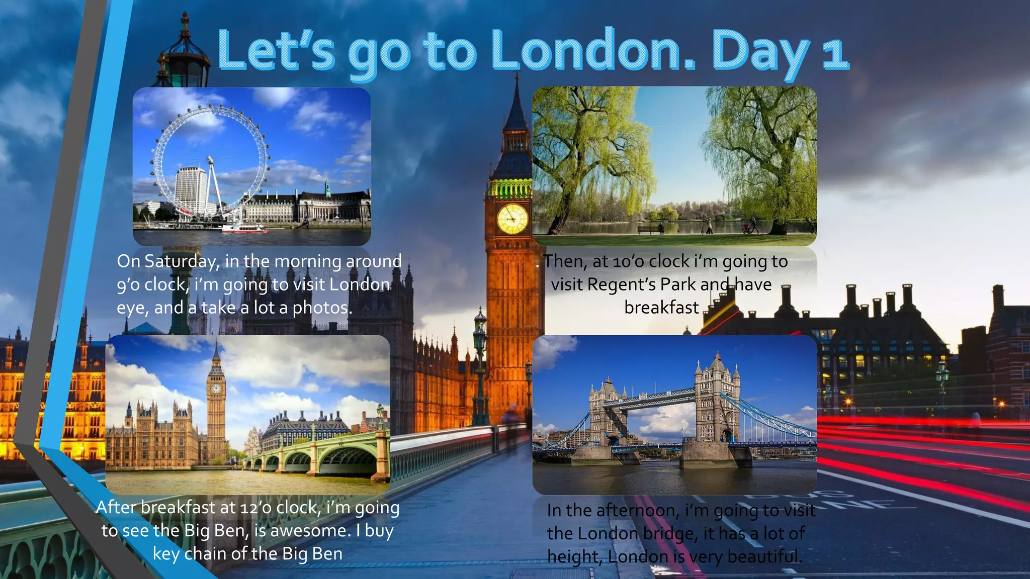 On Saturday, in the morning around
9’o clock, i’m going to visit London
eye, and a take a lot a photos.
.Then, at 10’o clock i’m going to
visit Regent’s Park and have
breakfast
After breakfast at 12’o clock, i’m going
to see the Big Ben, is awesome. I buy
key chain of the Big Ben
In the afternoon, i’m going to visit
the London bridge, it has a lot of
height, London is very beautiful.
 