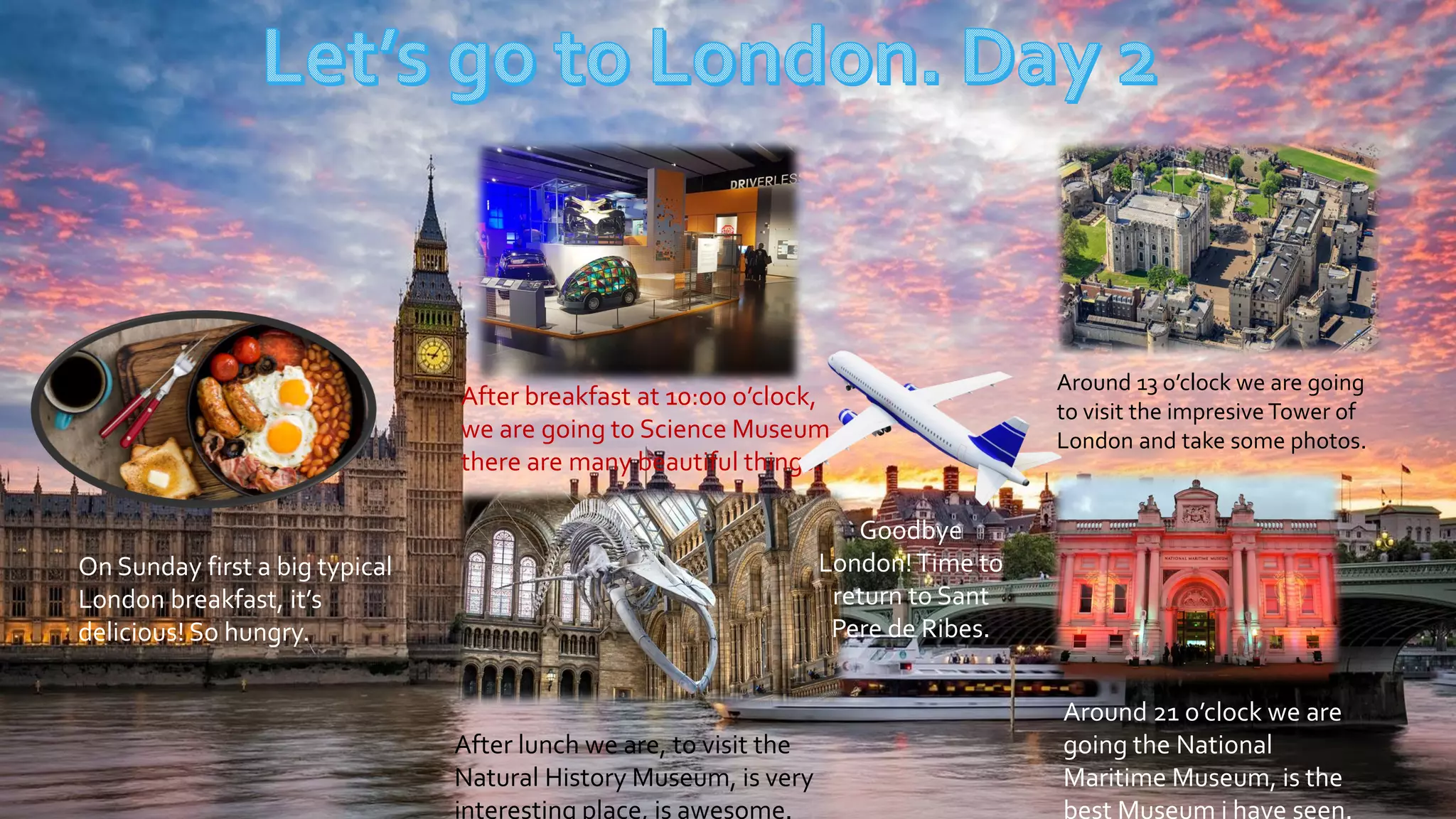 After breakfast at 10:00 o’clock,
we are going to Science Museum,
there are many beautiful things.
Around 13 o’clock we are going
to visit the impresive Tower of
London and take some photos.
After lunch we are, to visit the
Natural History Museum, is very
interesting place, is awesome.
Around 21 o’clock we are
going the National
Maritime Museum, is the
best Museum i have seen.
On Sunday first a big typical
London breakfast, it’s
delicious! So hungry.
Goodbye
London!Time to
return to Sant
Pere de Ribes.
 