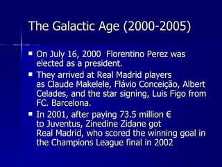 The Galactic Age (2000-2005)

   On July 16, 2000 Florentino Perez was
    elected as a president.
   They arrived at Real Madrid players
    as Claude Makelele, Flávio Conceição, Albert
    Celades, and the star signing, Luis Figo from
    FC. Barcelona.
   In 2001, after paying 73.5 million €
    to Juventus, Zinedine Zidane got
    Real Madrid, who scored the winning goal in
    the Champions League final in 2002
 