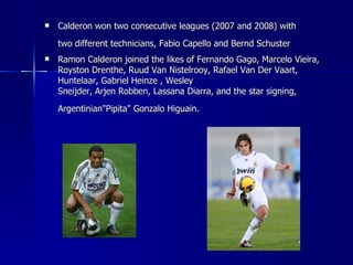    Calderon won two consecutive leagues (2007 and 2008) with
    two different technicians, Fabio Capello and Bernd Schuster
   Ramon Calderon joined the likes of Fernando Gago, Marcelo Vieira,
    Royston Drenthe, Ruud Van Nistelrooy, Rafael Van Der Vaart,
    Huntelaar, Gabriel Heinze , Wesley
    Sneijder, Arjen Robben, Lassana Diarra, and the star signing,
    Argentinian"Pipita" Gonzalo Higuain.
 