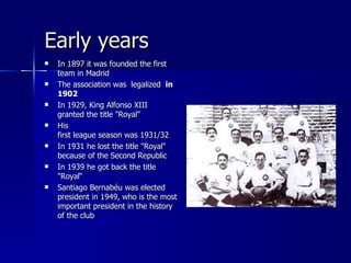 Early years
   In 1897 it was founded the first
    team in Madrid
   The association was legalized in
    1902
   In 1929, King Alfonso XIII
    granted the title "Royal"
   His
    first league season was 1931/32
   In 1931 he lost the title "Royal"
    because of the Second Republic
   In 1939 he got back the title
    "Royal“
   Santiago Bernabéu was elected
    president in 1949, who is the most
    important president in the history
    of the club
 