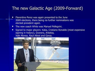 The new Galactic Age (2009-Forward)
   Florentino Perez was again presented to the June
    2009 elections, there being no further nominations was
    elected president again.
   The new coach White was Manuel Pellegrini.
   Signed to major players: Kaka, Cristiano Ronaldo (most expensive
    signing in history), Granero, Arbeloa,
    Xabi Alonso, Raul Albiol and Garay.
 