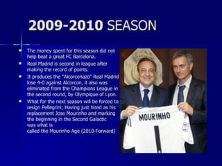 2009-2010 SEASON
   The money spent for this season did not
    help beat a great FC Barcelona.
   Real Madrid is second in league after
    making the record of points.
   It produces the "Alcorconazo“ Real Madrid
    lose 4-0 against Alcorcon, it also was
    eliminated from the Champions League in
    the second round, by Olympique of Lyon.
   What for the next season will be forced to
    resign Pellegrini; Having just hired as his
    replacement Jose Mourinho and marking
    the beginning in the Second Galactic
    was what is
    called the Mourinho Age (2010-Forward)
 