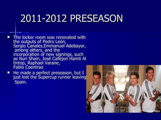 2011-2012 PRESEASON
   The locker room was renovated with
    the outputs of Pedro León,
    Sergio Canales,Emmanuel Adebayor,
     among others, and the
    incorporation of new signings, such
    as Nuri Shain, José Callejon Hamit Al
    tintop, Raphael Varane,
    Fabio Coentrao
   He made a perfect preseason, but I
    just lost the Supercup runner leaving
     Spain.
 