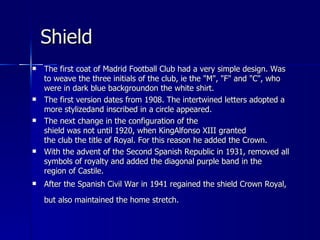 Shield
   The first coat of Madrid Football Club had a very simple design. Was
    to weave the three initials of the club, ie the "M", "F" and "C", who
    were in dark blue backgroundon the white shirt.
   The first version dates from 1908. The intertwined letters adopted a
    more stylizedand inscribed in a circle appeared.
   The next change in the configuration of the
    shield was not until 1920, when KingAlfonso XIII granted
    the club the title of Royal. For this reason he added the Crown.
   With the advent of the Second Spanish Republic in 1931, removed all
    symbols of royalty and added the diagonal purple band in the
    region of Castile.
   After the Spanish Civil War in 1941 regained the shield Crown Royal,
    but also maintained the home stretch.
 