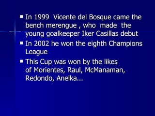    In 1999 Vicente del Bosque came the
    bench merengue , who made the
    young goalkeeper Iker Casillas debut
   In 2002 he won the eighth Champions
    League
   This Cup was won by the likes
    of Morientes, Raul, McManaman,
    Redondo, Anelka...
 