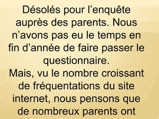 Désolés pour l’enquête
   auprès des parents. Nous
 n’avons pas eu le temps en
fin d’année de faire passer le
          questionnaire.
Mais, vu le nombre croissant
    de fréquentations du site
  internet, nous pensons que
   de nombreux parents ont
 