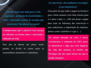 As renováveis, vão continuar a ser pagas
                                                         só por domésticos?

   Um dos custos que mais pesa é a da         Uma parte do que estão a pagar na factura é

 cogeração – produção de electricidade e      para o bem comum e tem forte retorno para

calor -, sobretudo a partir de energias não   si e para o país. (…) Há um preço a pagar

    renováveis. Vão alterar as regras?        para estar na liderança das renováveis e
                                              para reduzirmos a importação de matérias-
Consideramos que é possível esta energia      primas como o petróleo e o gás. (…)
ser eficiente na forma como é valorizada e
colocada na rede.                             Na actual situação de crise e fraco
                                              crescimento, o aumento de 3,8% para
Este ano já demos um passo muito
                                              os domésticos é algo que tem impacto
grande, ao dividir os custos entre os
                                              na vida das pessoas, as tarifas em
consumidores domésticos e industriais.
                                              Portugal são das mais baixas do que a
                                              média europeia .
 