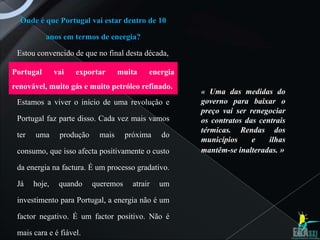 Onde é que Portugal vai estar dentro de 10

           anos em termos de energia?

 Estou convencido de que no final desta década,

Portugal       vai   exportar      muita     energia
renovável, muito gás e muito petróleo refinado.
                                                       « Uma das medidas do
 Estamos a viver o início de uma revolução e           governo para baixar o
                                                       preço vai ser renegociar
 Portugal faz parte disso. Cada vez mais vamos         os contratos das centrais
                                                       térmicas. Rendas dos
 ter   uma      produção    mais      próxima    do
                                                       municípios     e    ilhas
 consumo, que isso afecta positivamente o custo        mantêm-se inalteradas. »

 da energia na factura. É um processo gradativo.

 Já    hoje,    quando     queremos     atrair   um

 investimento para Portugal, a energia não é um

 factor negativo. É um factor positivo. Não é

 mais cara e é fiável.
 