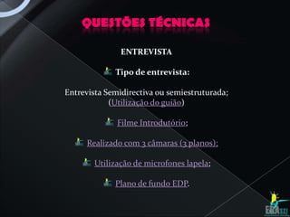 QUESTÕES TÉCNICAS

               ENTREVISTA

             Tipo de entrevista:

Entrevista Semidirectiva ou semiestruturada;
            (Utilização do guião)

              Filme Introdutório;

     Realizado com 3 câmaras (3 planos);

        Utilização de microfones lapela;

             Plano de fundo EDP.
 