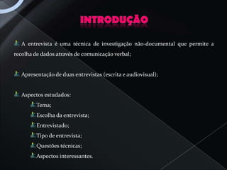 A entrevista é uma técnica de investigação não-documental que permite a
recolha de dados através de comunicação verbal;


   Apresentação de duas entrevistas (escrita e audiovisual);


   Aspectos estudados:
         Tema;
         Escolha da entrevista;
         Entrevistado;
         Tipo de entrevista;
         Questões técnicas;
         Aspectos interessantes.
 