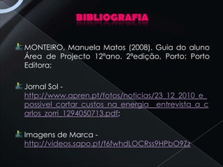 BIBLIOGRAFIA

MONTEIRO, Manuela Matos (2008). Guia do aluno
Área de Projecto 12ºano. 2ªedição, Porto: Porto
Editora;

Jornal Sol -
http://www.apren.pt/fotos/noticias/23_12_2010_e_
possivel_cortar_custos_na_energia__entrevista_a_c
arlos_zorri_1294050713.pdf;

Imagens de Marca -
http://videos.sapo.pt/f6fwhdLOCRss9HPbO9Zz
 