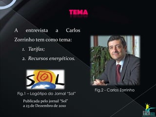 TEMA

A    entrevista        a     Carlos
Zorrinho tem como tema:
    1. Tarifas;
    2. Recursos energéticos.




                                         Fig.2 - Carlos Zorrinho
 Fig.1 – Logótipo do Jornal “Sol”
    Publicada pelo jornal “Sol”
    a 23 de Dezembro de 2010
 