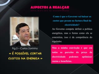 ASPECTOS A REALÇAR

                          Como é que o Governo vai baixar os
                          custos que pesam na factura final da
                                       electricidade?
                          Ao Governo compete definir a política
                          energética, mas a forma como ela se
                          concretiza, isso é da competência do
                          regulador.

Fig.5 – Carlos Zorrinho   Mas a minha convicção é que em
                          todas   as   parcelas   do    preço   da
                          electricidade    podemos      optimizar
                          custos e benefícios.
 