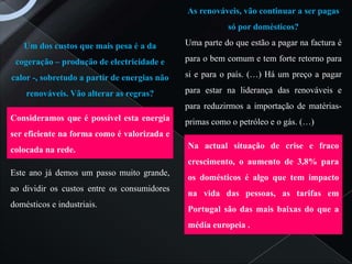 As renováveis, vão continuar a ser pagas
                                                         só por domésticos?

   Um dos custos que mais pesa é a da         Uma parte do que estão a pagar na factura é

 cogeração – produção de electricidade e      para o bem comum e tem forte retorno para

calor -, sobretudo a partir de energias não   si e para o país. (…) Há um preço a pagar

    renováveis. Vão alterar as regras?        para estar na liderança das renováveis e
                                              para reduzirmos a importação de matérias-
Consideramos que é possível esta energia      primas como o petróleo e o gás. (…)
ser eficiente na forma como é valorizada e
colocada na rede.                             Na actual situação de crise e fraco
                                              crescimento, o aumento de 3,8% para
Este ano já demos um passo muito grande,
                                              os domésticos é algo que tem impacto
ao dividir os custos entre os consumidores
                                              na vida das pessoas, as tarifas em
domésticos e industriais.
                                              Portugal são das mais baixas do que a
                                              média europeia .
 