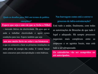 Quais os desafios para 2011 em termos de política       Nas barragens como está a correr o
                    energética?                            processo de infra-estruturação?
Espero que seja o ano em que se feche o Mibel          Está tudo a andar, finalmente, com todas
– mercado ibérico da electricidade. Há anos que se     as autorizações de Bruxelas de que tudo é
anda a trabalhar electricidade e agora temos
                                                       legal e adequado. Há sempre processos
condições para isso. Espero também que seja
                                                       negociais   mais    complexos   entre   as
 um ano muito forte no solar e na biomassa
                                                       empresas e os agentes locais, mas está
e que se comecem a fazer as primeiras instalações na
zona piloto da energia das ondas. E vamos lançar       tudo a ser ultrapassado.
mais concursos para microprodução e mini-hídricas.     Os calendários vão ser cumpridos ou
                                                       até antecipados.
 