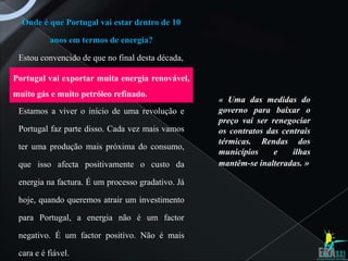 Onde é que Portugal vai estar dentro de 10

          anos em termos de energia?

 Estou convencido de que no final desta década,

Portugal vai exportar muita energia renovável,
muito gás e muito petróleo refinado.
                                                   « Uma das medidas do
 Estamos a viver o início de uma revolução e       governo para baixar o
                                                   preço vai ser renegociar
 Portugal faz parte disso. Cada vez mais vamos     os contratos das centrais
                                                   térmicas. Rendas dos
 ter uma produção mais próxima do consumo,
                                                   municípios     e    ilhas
 que isso afecta positivamente o custo da          mantêm-se inalteradas. »

 energia na factura. É um processo gradativo. Já

 hoje, quando queremos atrair um investimento

 para Portugal, a energia não é um factor

 negativo. É um factor positivo. Não é mais

 cara e é fiável.
 