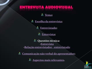 ENTREVISTA AUDIOVISUAL
                  Tema;

          Escolha da entrevista;

              Entrevistado;

               Entrevista;

            Questões técnica:
              -Entrevista
 -Relação entrevistador - entrevistado

 Comunicação não verbal do apresentador;

        Aspectos mais relevantes.
 